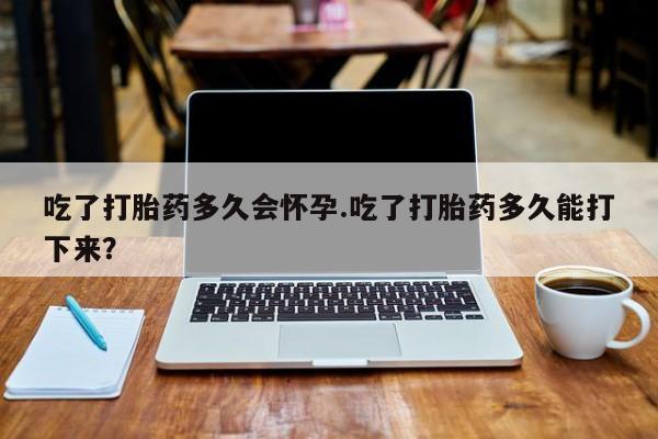 购买米非司酮片打胎药微信吃了打胎药多久会怀孕.吃了打胎药多久能打下来？