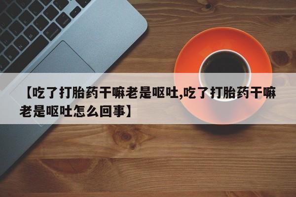 购买米非司酮片打胎药微信【吃了打胎药干嘛老是呕吐,吃了打胎药干嘛老是呕吐怎么回事】