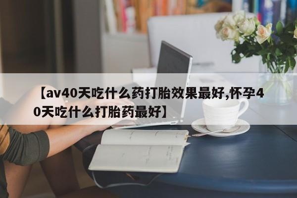 购买米非司酮片打胎药微信【av40天吃什么药打胎效果最好,怀孕40天吃什么打胎药最好】
