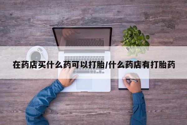购买米非司酮片打胎药微信在药店买什么药可以打胎/什么药店有打胎药