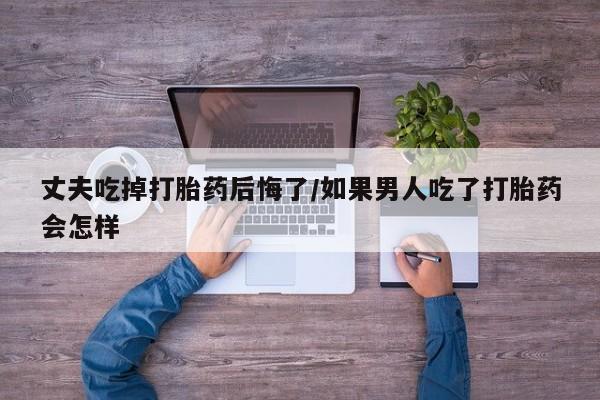 购买米非司酮片打胎药微信丈夫吃掉打胎药后悔了/如果男人吃了打胎药会怎样