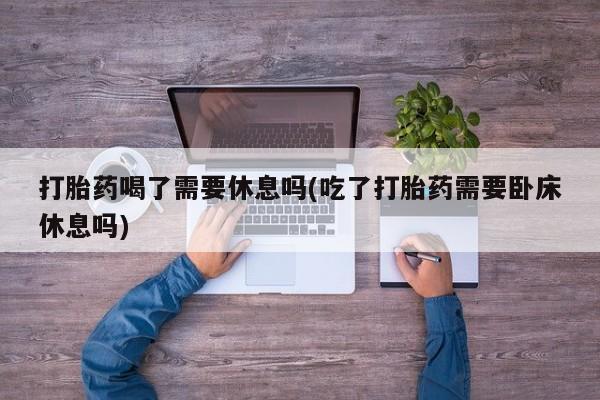 购买米非司酮片打胎药微信打胎药喝了需要休息吗(吃了打胎药需要卧床休息吗)