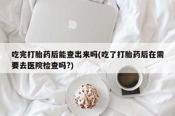 购买米非司酮片打胎药微信吃完打胎药后能查出来吗(吃了打胎药后在需要去医院检查吗?)
