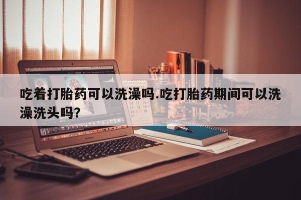 购买米非司酮片打胎药微信吃着打胎药可以洗澡吗.吃打胎药期间可以洗澡洗头吗？