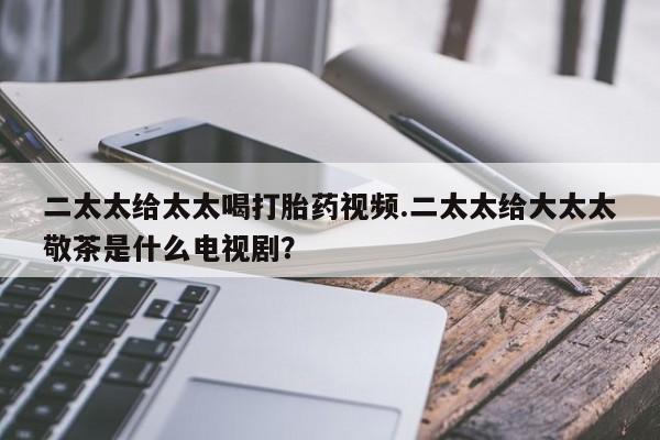 购买米非司酮片打胎药微信二太太给太太喝打胎药视频.二太太给大太太敬茶是什么电视剧？