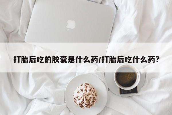 购买米非司酮片打胎药微信打胎后吃的胶囊是什么药/打胎后吃什么药?