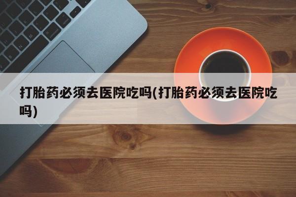购买米非司酮片打胎药微信打胎药必须去医院吃吗(打胎药必须去医院吃吗)