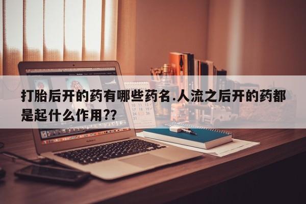 购买米非司酮片打胎药微信打胎后开的药有哪些药名.人流之后开的药都是起什么作用?？