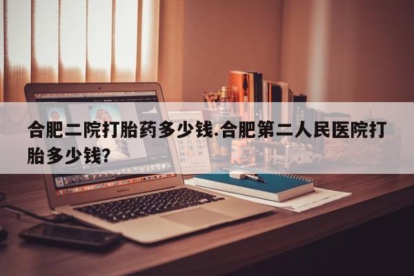 购买米非司酮片打胎药微信合肥二院打胎药多少钱.合肥第二人民医院打胎多少钱？