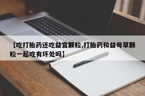 购买米非司酮片打胎药微信【吃打胎药还吃益宫颗粒,打胎药和益母草颗粒一起吃有坏处吗】