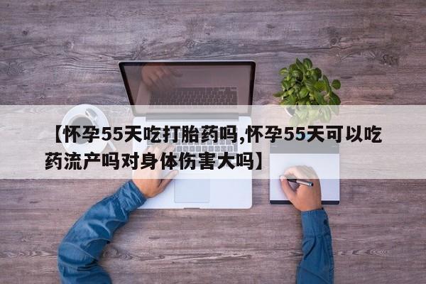 购买米非司酮片打胎药微信【怀孕55天吃打胎药吗,怀孕55天可以吃药流产吗对身体伤害大吗】