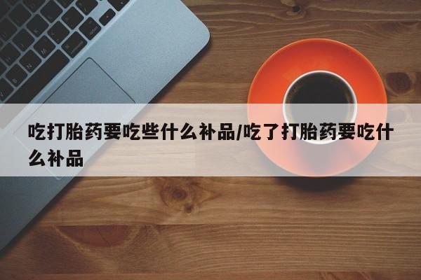 购买米非司酮片打胎药微信吃打胎药要吃些什么补品/吃了打胎药要吃什么补品