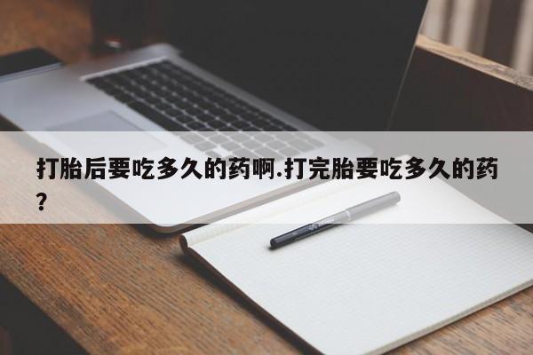 购买米非司酮片打胎药微信打胎后要吃多久的药啊.打完胎要吃多久的药？