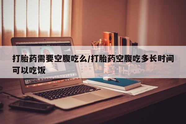 购买米非司酮片打胎药微信打胎药需要空腹吃么/打胎药空腹吃多长时间可以吃饭