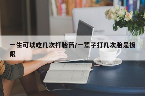 购买米非司酮片打胎药微信一生可以吃几次打胎药/一辈子打几次胎是极限