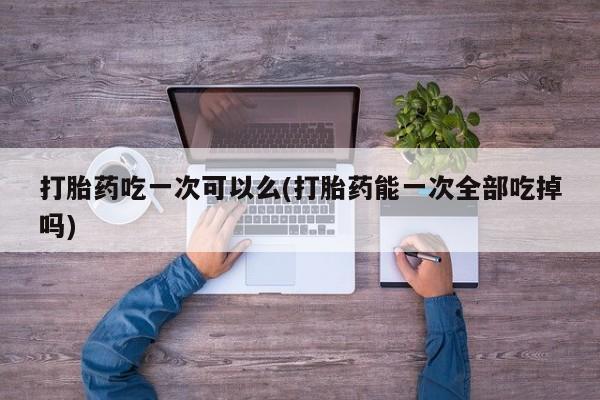 购买米非司酮片打胎药微信打胎药吃一次可以么(打胎药能一次全部吃掉吗)