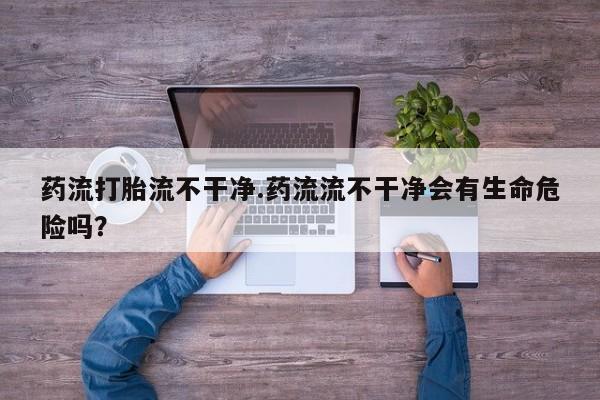 购买米非司酮片打胎药微信药流打胎流不干净.药流流不干净会有生命危险吗？