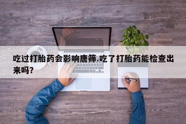 购买米非司酮片打胎药微信吃过打胎药会影响唐筛.吃了打胎药能检查出来吗？