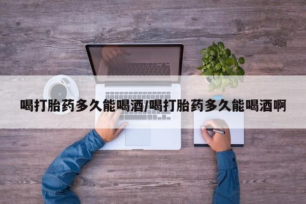 购买米非司酮片打胎药微信喝打胎药多久能喝酒/喝打胎药多久能喝酒啊