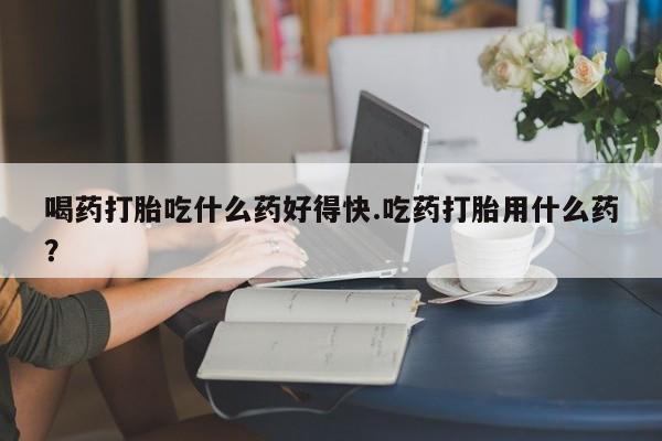 购买米非司酮片打胎药微信喝药打胎吃什么药好得快.吃药打胎用什么药？