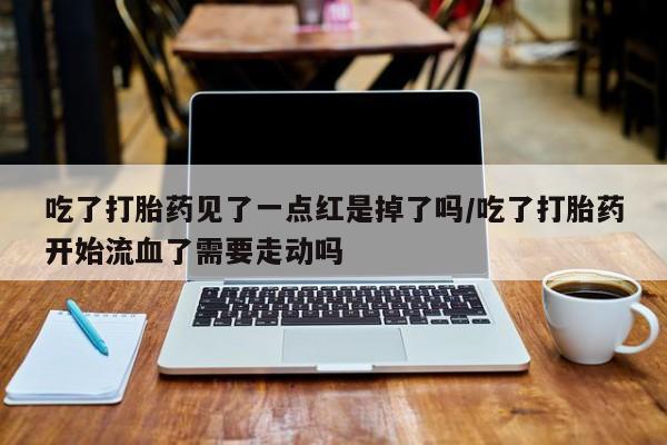 购买米非司酮片打胎药微信吃了打胎药见了一点红是掉了吗/吃了打胎药开始流血了需要走动吗