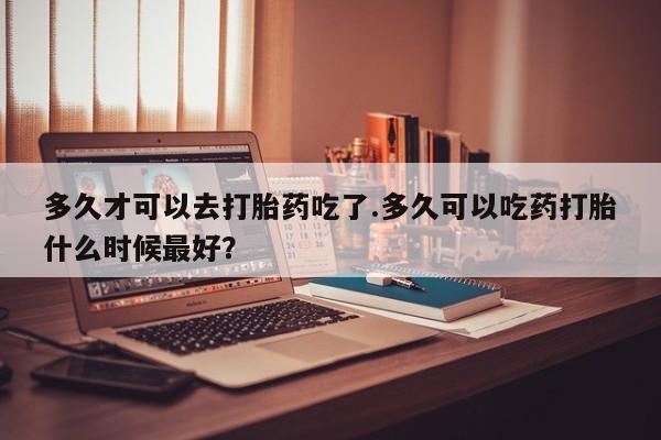 购买米非司酮片打胎药微信多久才可以去打胎药吃了.多久可以吃药打胎什么时候最好？