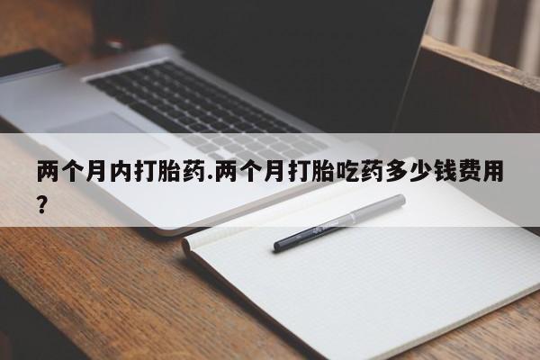 购买米非司酮片打胎药微信两个月内打胎药.两个月打胎吃药多少钱费用？
