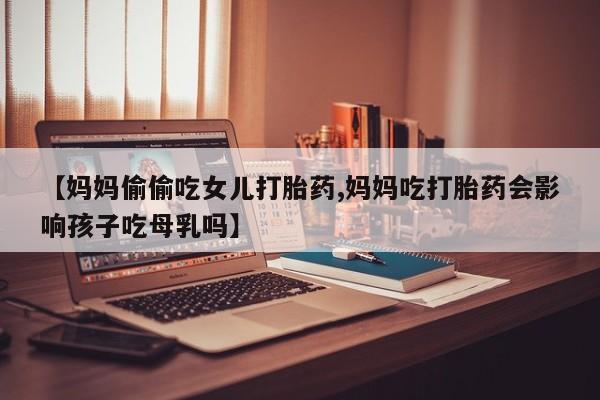 购买米非司酮片打胎药微信【妈妈偷偷吃女儿打胎药,妈妈吃打胎药会影响孩子吃母乳吗】