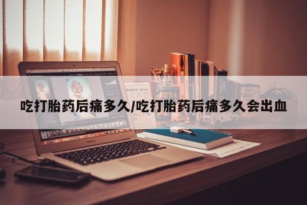 购买米非司酮片打胎药微信吃打胎药后痛多久/吃打胎药后痛多久会出血