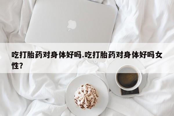 购买米非司酮片打胎药微信吃打胎药对身体好吗.吃打胎药对身体好吗女性？