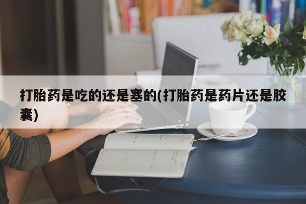 购买米非司酮片打胎药微信打胎药是吃的还是塞的(打胎药是药片还是胶囊)