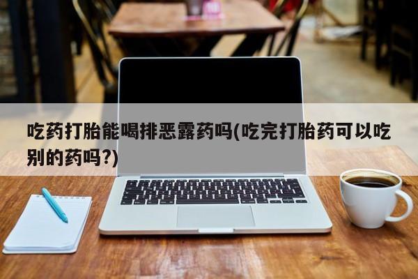 购买米非司酮片打胎药微信吃药打胎能喝排恶露药吗(吃完打胎药可以吃别的药吗?)